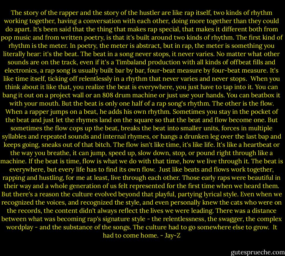 The story of the rapper and the story of the hustler are like rap itself, two kinds of rhythm working together, having a conversation with each other, doing more together than they could do apart. It's been said that the thing that makes rap special, that makes it different both from pop music and from written poetry, is that it's built around two kinds of rhythm. The first kind of rhythm is the meter. In poetry, the meter is abstract, but in rap, the meter is something you literally hear: it's the beat. The beat in a song never stops, it never varies. No matter what other sounds are on the track, even if it's a Timbaland production with all kinds of offbeat fills and electronics, a rap song is usually built bar by bar, four-beat measure by four-beat measure. It's like time itself, ticking off relentlessly in a rhythm that never varies and never stops.<br /><br />When you think about it like that, you realize the beat is everywhere, you just have to tap into it. You can bang it out on a project wall or an 808 drum machine or just use your hands. You can beatbox it with your mouth. But the beat is only one half of a rap song's rhythm. The other is the flow. When a rapper jumps on a beat, he adds his own rhythm. Sometimes you stay in the pocket of the beat and just let the rhymes land on the square so that the beat and flow become one. But sometimes the flow cops up the beat, breaks the beat into smaller units, forces in multiple syllables and repeated sounds and internal rhymes, or hangs a drunken leg over the last bap and keeps going, sneaks out of that bitch. The flow isn't like time, it's like life. It's like a heartbeat or the way you breathe, it can jump, speed up, slow down, stop, or pound right through like a machine. If the beat is time, flow is what we do with that time, how we live through it. The beat is everywhere, but every life has to find its own flow.<br /><br />Just like beats and flows work together, rapping and hustling, for me at least, live through each other. Those early raps were beautiful in their way and a whole generation of us felt represented for the first time when we heard them. But there's a reason the culture evolved beyond that playful, partying lyrical style. Even when we recognized the voices, and recognized the style, and even personally knew the cats who were on the records, the content didn't always reflect the lives we were leading. There was a distance between what was becoming rap's signature style - the relentlessness, the swagger, the complex wordplay - and the substance of the songs. The culture had to go somewhere else to grow.<br /><br />It had to come home. - Jay-Z