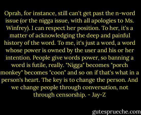 Oprah, for instance, still can't get past the n-word issue (or the nigga issue, with all apologies to Ms. Winfrey). I can respect her position. To her, it's a matter of acknowledging the deep and painful history of the word. To me, it's just a word, a word whose power is owned by the user and his or her intention. People give words power, so banning a word is futile, really. "Nigga" becomes "porch monkey" becomes "coon" and so on if that's what in a person's heart. The key is to change the person. And we change people through conversation, not through censorship. - Jay-Z