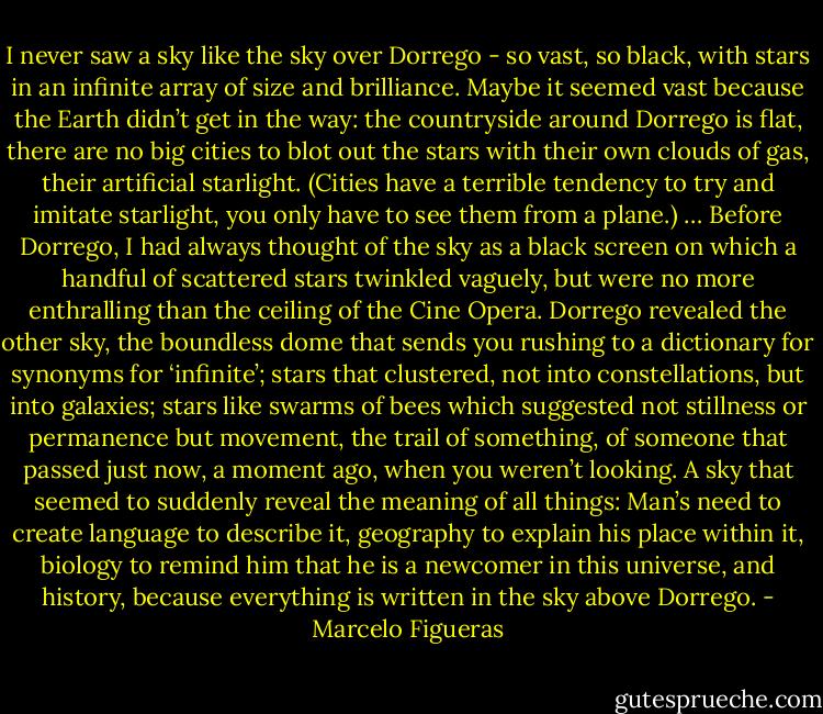 I never saw a sky like the sky over Dorrego - so vast, so black, with stars in an infinite array of size and brilliance. Maybe it seemed vast because the Earth didn’t get in the way: the countryside around Dorrego is flat, there are no big cities to blot out the stars with their own clouds of gas, their artificial starlight. (Cities have a terrible tendency to try and imitate starlight, you only have to see them from a plane.) …<br />Before Dorrego, I had always thought of the sky as a black screen on which a handful of scattered stars twinkled vaguely, but were no more enthralling than the ceiling of the Cine Opera. Dorrego revealed the other sky, the boundless dome that sends you rushing to a dictionary for synonyms for ‘infinite’; stars that clustered, not into constellations, but into galaxies; stars like swarms of bees which suggested not stillness or permanence but movement, the trail of something, of someone that passed just now, a moment ago, when you weren’t looking. A sky that seemed to suddenly reveal the meaning of all things: Man’s need to create language to describe it, geography to explain his place within it, biology to remind him that he is a newcomer in this universe, and history, because everything is written in the sky above Dorrego. - Marcelo Figueras