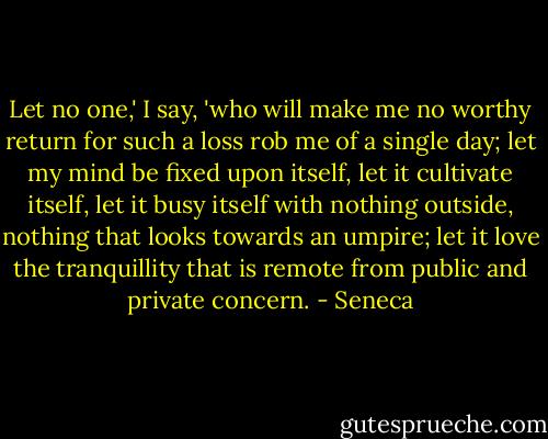 Let no one,' I say, 'who will make me no worthy return for such a loss rob me of a single day; let my mind be fixed upon itself, let it cultivate itself, let it busy itself with nothing outside, nothing that looks towards an umpire; let it love the tranquillity that is remote from public and private concern. - Seneca