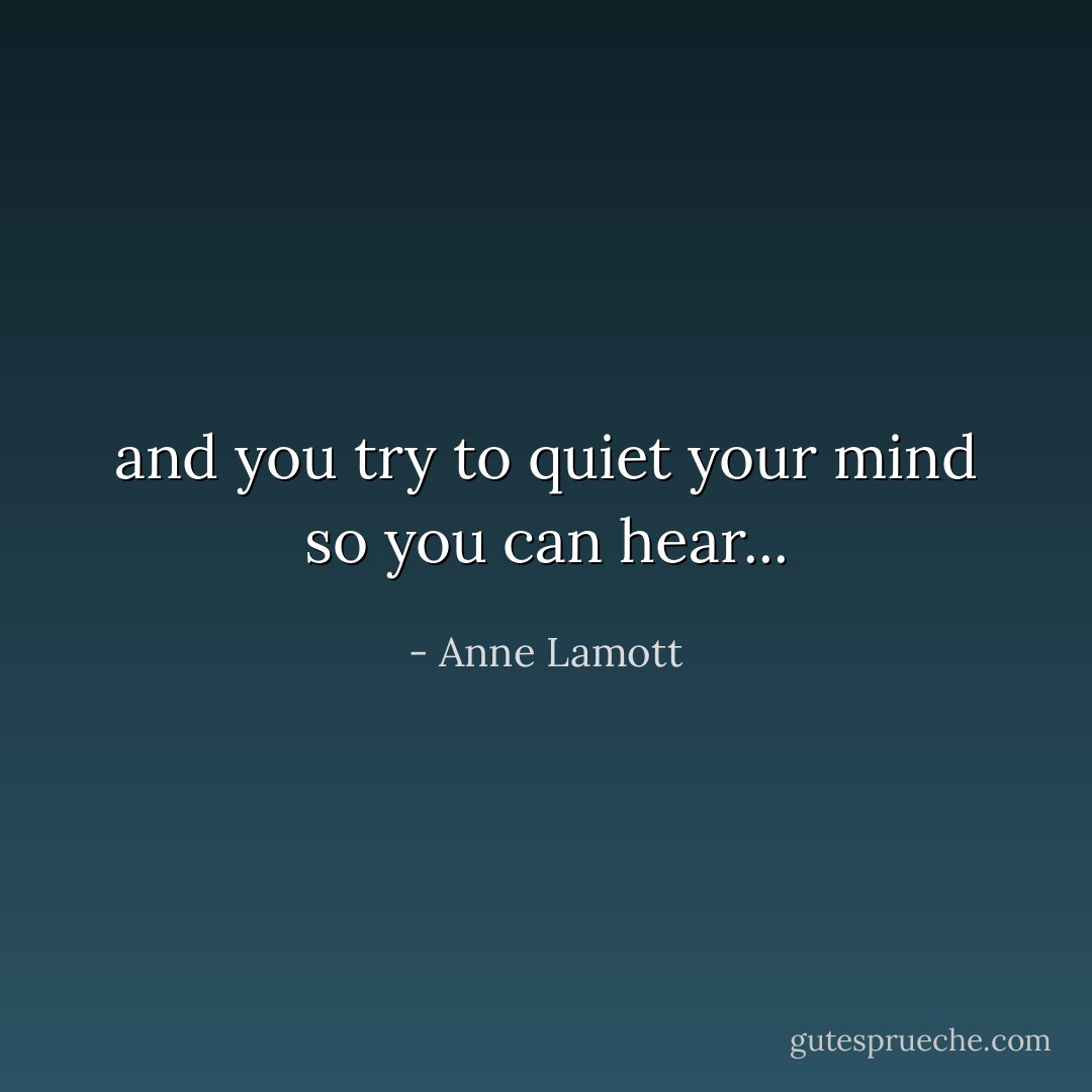 and you try to quiet your mind so you can hear... - Anne Lamott