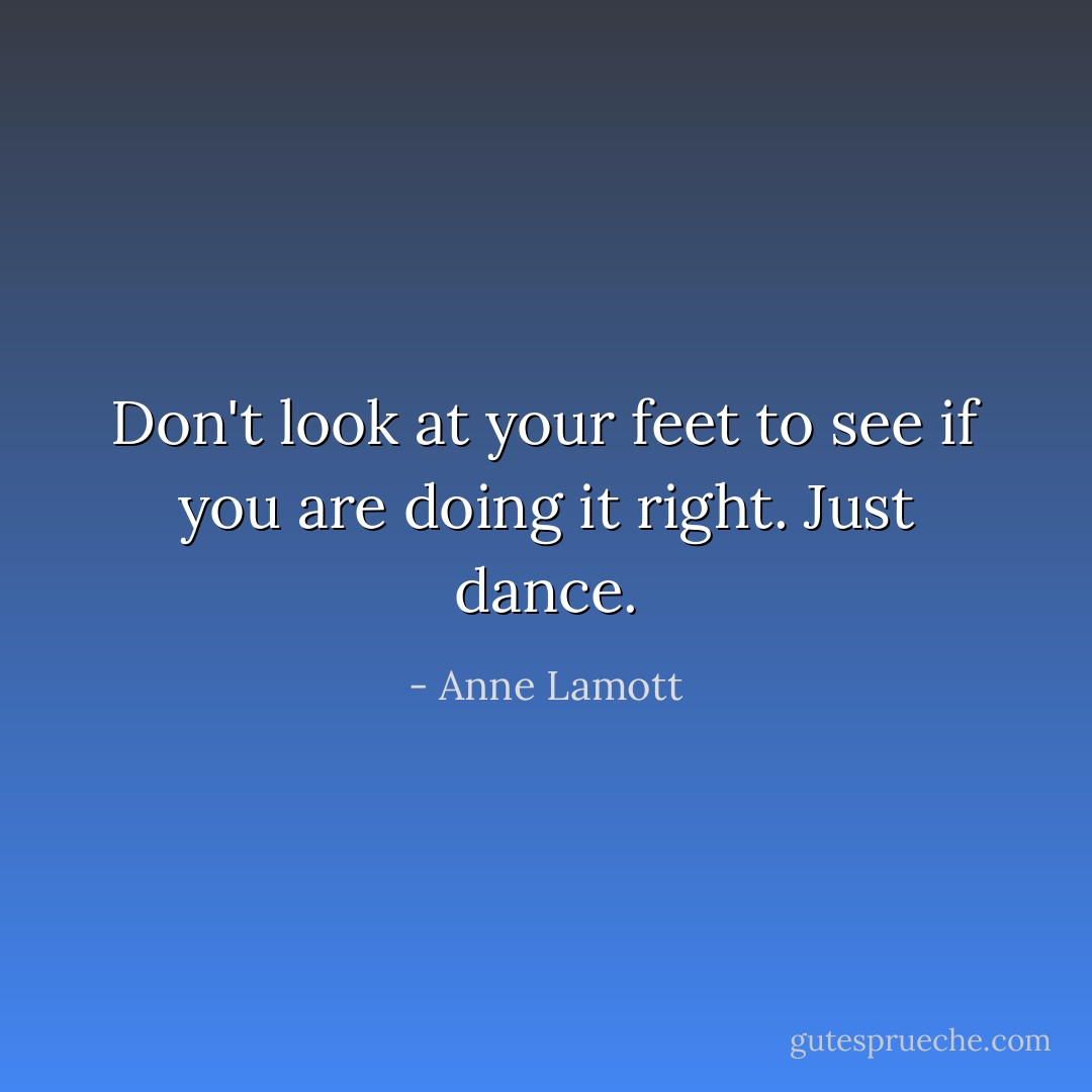 Don't look at your feet to see if you are doing it right. Just dance. - Anne Lamott