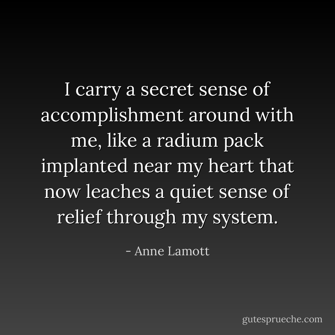 I carry a secret sense of accomplishment around with me, like a radium pack implanted near my heart that now leaches a quiet sense of relief through my system. - Anne Lamott