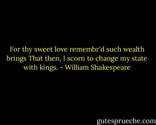 For thy sweet love remembr'd such wealth brings<br />That then, I scorn to change my state with kings. - William Shakespeare
