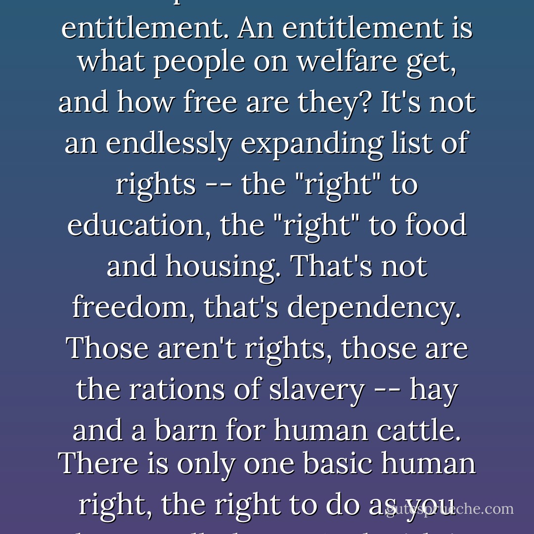 Freedom is not empowerment. Empowerment is what the Serbs have in Bosnia. Anybody can grab a gun and be empowered. It's not entitlement. An entitlement is what people on welfare get, and how free are they? It's not an endlessly expanding list of rights -- the "right" to education, the "right" to food and housing. That's not freedom, that's dependency. Those aren't rights, those are the rations of slavery -- hay and a barn for human cattle. There is only one basic human right, the right to do as you damn well please. And with it comes the only basic human duty, the duty to take the consequences. - P.J. O'Rourke
