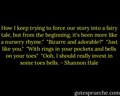 How I keep trying to force our story into a fairy tale, but from the beginning, it's been more like a nursery rhyme."<br /><br />"Bizarre and adorable?"<br /><br />"Just like you."<br /><br />"With rings in your pockets and bells on your toes"<br /><br />"Ooh, I should really invest in some toes bells. - Shannon Hale