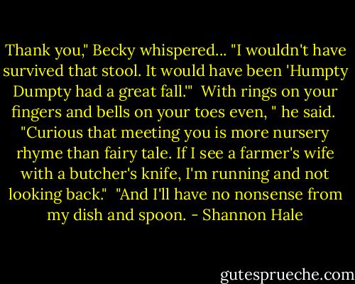 Thank you," Becky whispered... "I wouldn't have survived that stool. It would have been 'Humpty Dumpty had a great fall.'"<br /><br />With rings on your fingers and bells on your toes even, " he said.<br /><br />"Curious that meeting you is more nursery rhyme than fairy tale. If I see a farmer's wife with a butcher's knife, I'm running and not looking back."<br /><br />"And I'll have no nonsense from my dish and spoon. - Shannon Hale