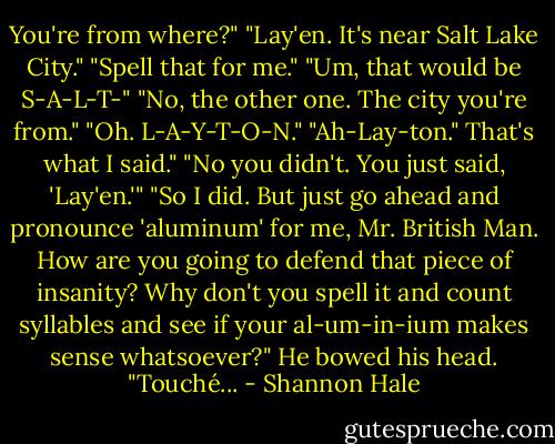 You're from where?"<br />"Lay'en. It's near Salt Lake City."<br />"Spell that for me."<br />"Um, that would be S-A-L-T-"<br />"No, the other one. The city you're from."<br />"Oh. L-A-Y-T-O-N."<br />"Ah-Lay-ton."<br />That's what I said."<br />"No you didn't. You just said, 'Lay'en.'"<br />"So I did. But just go ahead and pronounce 'aluminum' for me, Mr. British Man. How are you going to defend that piece of insanity? Why don't you spell it and count syllables and see if your al-um-in-ium makes sense whatsoever?"<br />He bowed his head. "Touché... - Shannon Hale