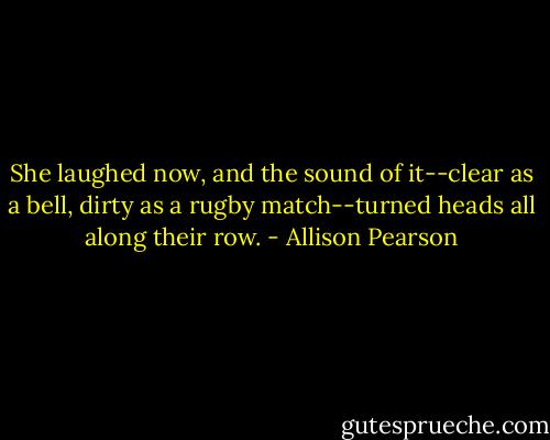 She laughed now, and the sound of it--clear as a bell, dirty as a rugby match--turned heads all along their row. - Allison Pearson
