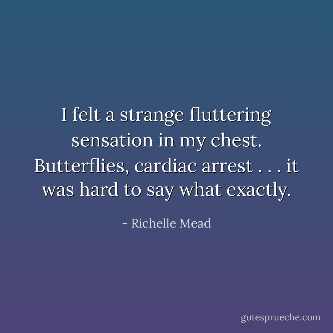 I felt a strange fluttering sensation in my chest. Butterflies, cardiac arrest . . . it was hard to say what exactly. - Richelle Mead