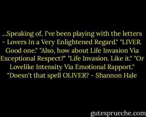 ...Speaking of, I've been playing with the letters - Lovers In a Very Enlightened Regard."<br />"LIVER. Good one."<br />"Also, how about Life Invasion Via Exceptional Respect?"<br />"Life Invasion. Like it."<br />"Or Lovelike Intensity Via Emotional Rapport."<br />"Doesn't that spell OLIVER? - Shannon Hale