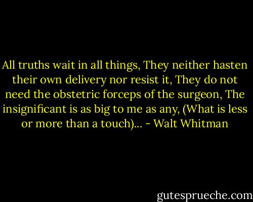 All truths wait in all things,<br />They neither hasten their own delivery nor resist it,<br />They do not need the obstetric forceps of the surgeon,<br />The insignificant is as big to me as any,<br />(What is less or more than a touch)... - Walt Whitman