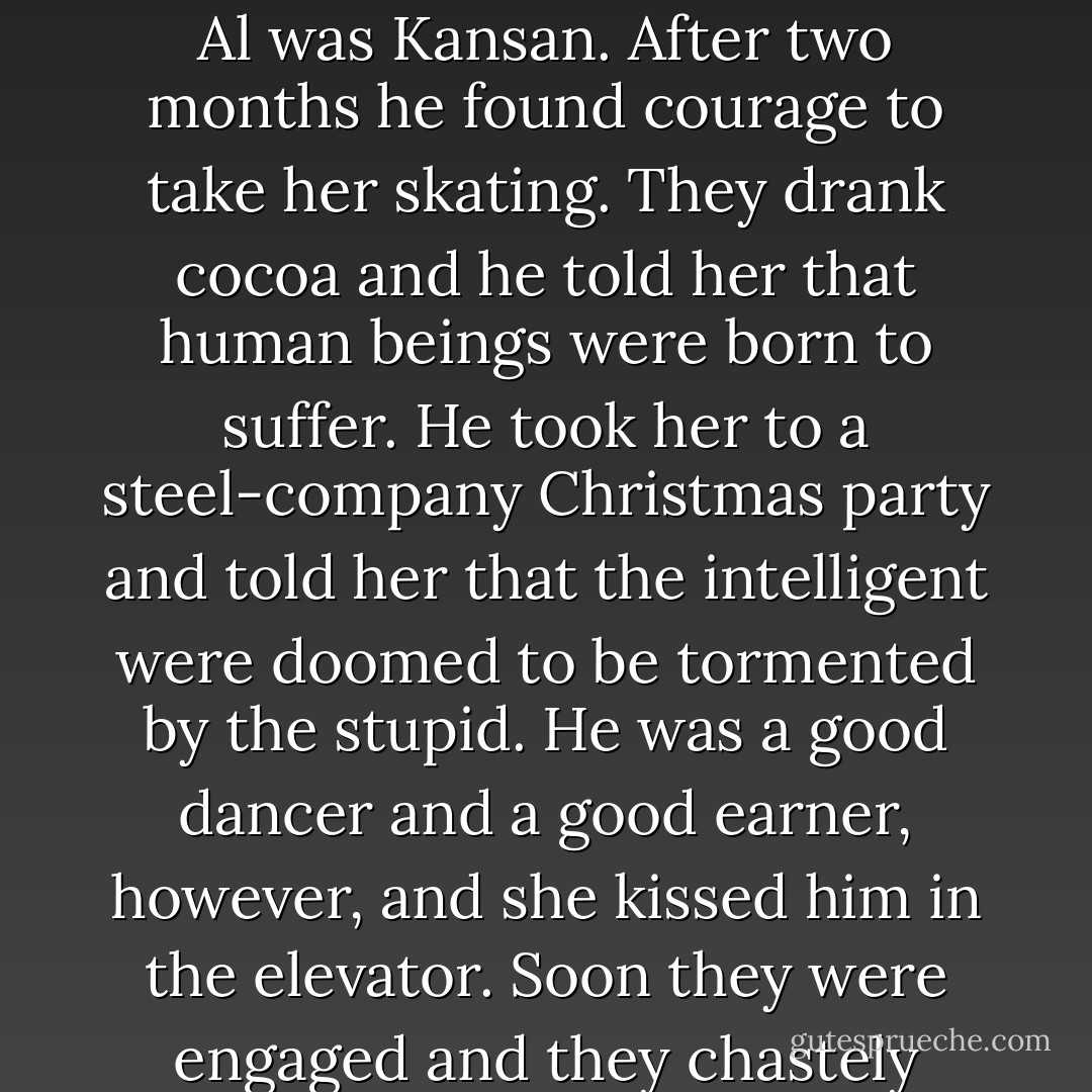 Once or twice every night, serving dinner at the big round table, Enid glanced over her shoulder and caught him looking, and made him blush. Al was Kansan. After two months he found courage to take her skating. They drank cocoa and he told her that human beings were born to suffer. He took her to a steel-company Christmas party and told her that the intelligent were doomed to be tormented by the stupid. He was a good dancer and a good earner, however, and she kissed him in the elevator. Soon they were engaged and they chastely rode a night train to McCook, Nebraska, to visit his aged parents. His father kept a slave whom he was married to. - Jonathan Franzen