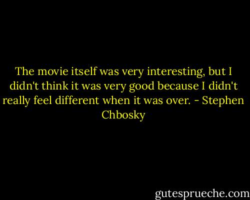 The movie itself was very interesting, but I didn't think it was very good because I didn't really feel different when it was over. - Stephen Chbosky