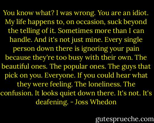 You know what? I was wrong. You are an idiot. My life happens to, on occasion, suck beyond the telling of it. Sometimes more than I can handle. And it's not just mine. Every single person down there is ignoring your pain because they're too busy with their own. The beautiful ones. The popular ones. The guys that pick on you. Everyone. If you could hear what they were feeling. The loneliness. The confusion. It looks quiet down there. It's not. It's deafening. - Joss Whedon