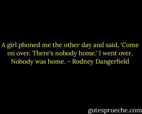 A girl phoned me the other day and said, 'Come on over. There's nobody home.' I went over. Nobody was home. - Rodney Dangerfield