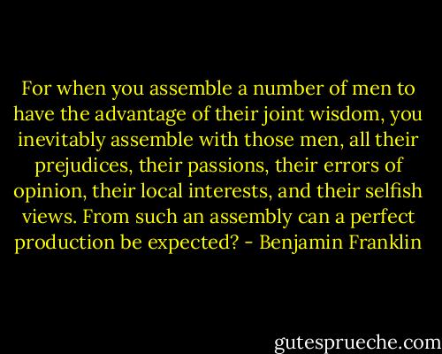 For when you assemble a number of men to have the advantage of their joint wisdom, you inevitably assemble with those men, all their prejudices, their passions, their errors of opinion, their local interests, and their selfish views. From such an assembly can a perfect production be expected? - Benjamin Franklin
