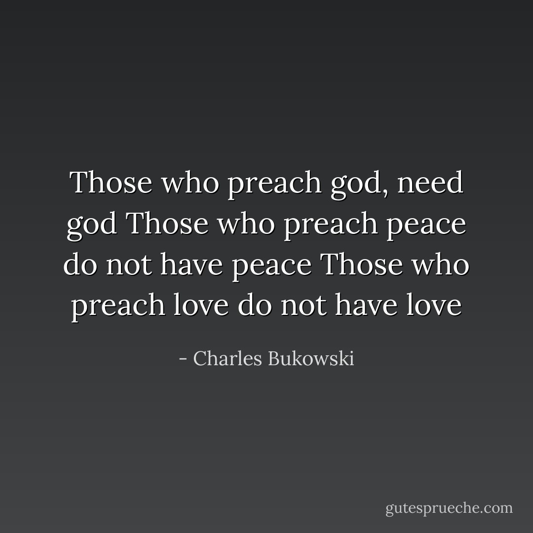 Those who preach god, need god<br />Those who preach peace do not have peace<br />Those who preach love do not have love - Charles Bukowski
