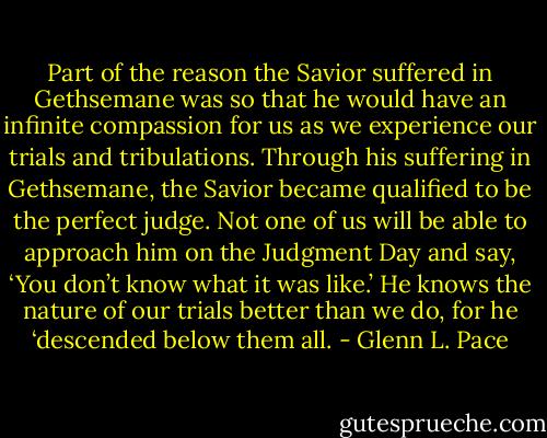 Part of the reason the Savior suffered in Gethsemane was so that he would have an infinite compassion for us as we experience our trials and tribulations. Through his suffering in Gethsemane, the Savior became qualified to be the perfect judge. Not one of us will be able to approach him on the Judgment Day and say, ‘You don’t know what it was like.’ He knows the nature of our trials better than we do, for he ‘descended below them all. - Glenn L. Pace