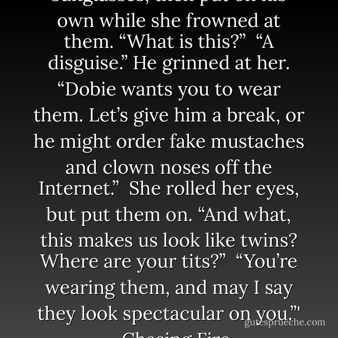 He handed her her cap and sunglasses, then put on his own while she frowned at them.<br />“What is this?” <br />“A disguise.” He grinned at her. “Dobie wants you to wear them. Let’s give him a break, or he might order fake mustaches and clown noses off the Internet.” <br />She rolled her eyes, but put them on. “And what, this makes us look like twins? Where are your tits?” <br />“You’re wearing them, and may I say they look spectacular on you.”'<br />- Chasing Fire - Nora Roberts