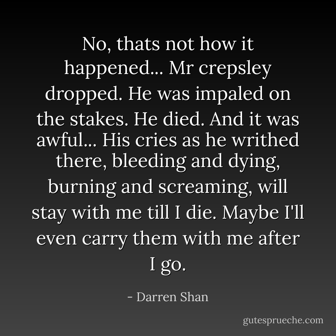 No, thats not how it happened... Mr crepsley dropped. He was impaled on the stakes. He﻿ died. And it was awful... His cries as he writhed there, bleeding and dying, burning and screaming, will stay with me till I die. Maybe I'll even carry them with me after I go. - Darren Shan