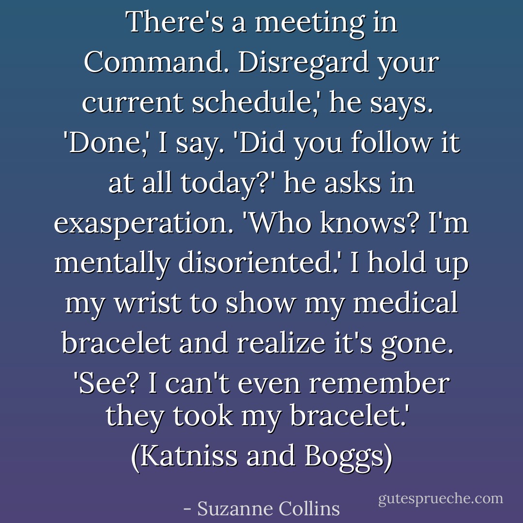 There's a meeting in Command. Disregard your current schedule,' he says. <br />'Done,' I say.<br />'Did you follow it at all today?' he asks in exasperation.<br />'Who knows? I'm mentally disoriented.' I hold up my wrist to show my medical bracelet and realize it's gone. <br />'See? I can't even remember they took my bracelet.' <br />(Katniss and Boggs) - Suzanne Collins