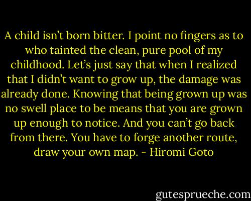 A child isn’t born bitter. I point no fingers as to who tainted the clean, pure pool of my childhood. Let’s just say that when I realized that I didn’t want to grow up, the damage was already done. Knowing that being grown up was no swell place to be means that you are grown up enough to notice. And you can’t go back from there. You have to forge another route, draw your own map. - Hiromi Goto
