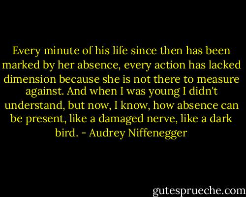 Every minute of his life since then has been marked by her absence, every action has lacked dimension because she is not there to measure against. And when I was young I didn't understand, but now, I know, how absence can be present, like a damaged nerve, like a dark bird. - Audrey Niffenegger