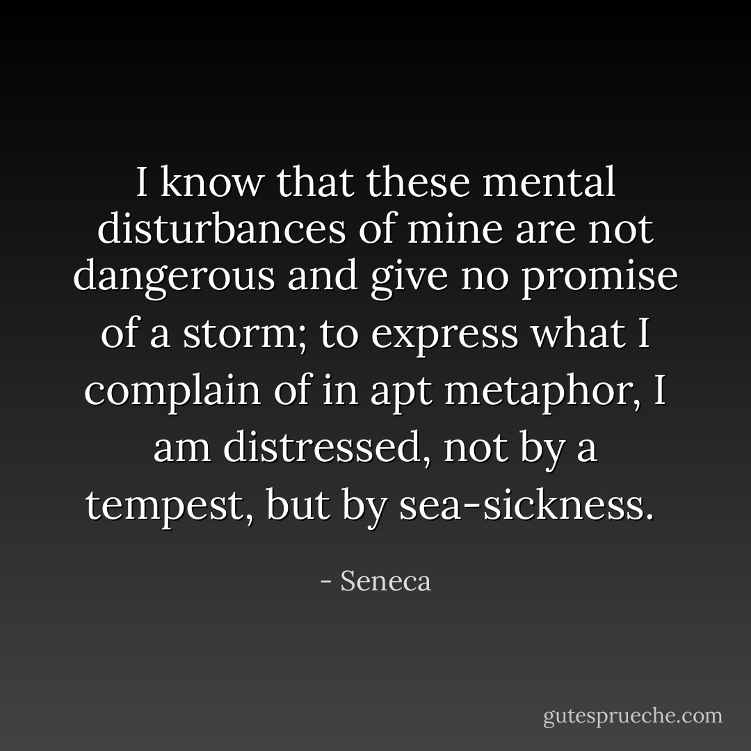 I know that these mental disturbances of mine are not dangerous and give no promise of a storm; to express what I complain of in apt metaphor, I am distressed, not by a tempest, but by sea-sickness.  - Seneca