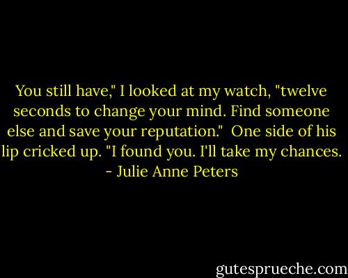 You still have," I looked at my watch, "twelve seconds to change your mind. Find someone else and save your reputation."<br /><br />One side of his lip cricked up. "I found you. I'll take my chances. - Julie Anne Peters