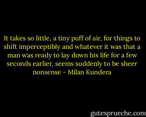 It takes so little, a tiny puff of air, for things to shift imperceptibly and whatever it was that a man was ready to lay down his life for a few seconds earlier, seems suddenly to be sheer nonsense - Milan Kundera