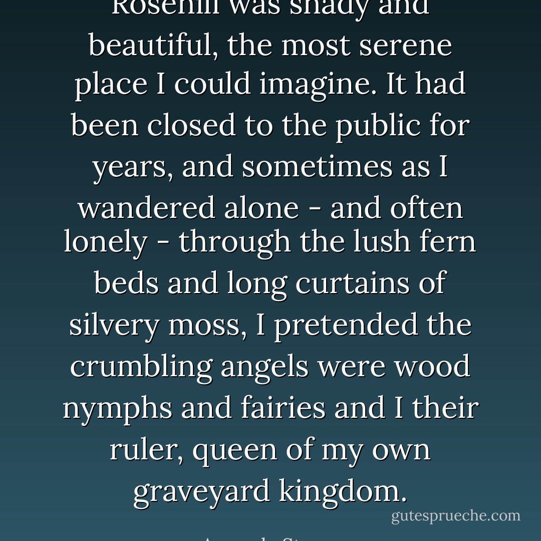 Rosehill was shady and beautiful, the most serene place I could imagine. It had been closed to the public for years, and sometimes as I wandered alone - and often lonely - through the lush fern beds and long curtains of silvery moss, I pretended the crumbling angels were wood nymphs and fairies and I their ruler, queen of my own graveyard kingdom. - Amanda Stevens