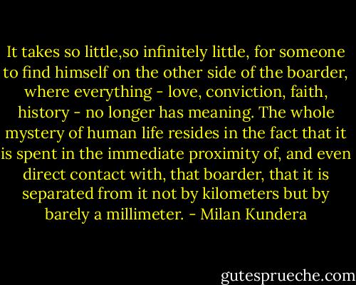 It takes so little,so infinitely little, for someone to find himself on the other side of the boarder, where everything - love, conviction, faith, history - no longer has meaning. The whole mystery of human life resides in the fact that it is spent in the immediate proximity of, and even direct contact with, that boarder, that it is separated from it not by kilometers but by barely a millimeter. - Milan Kundera