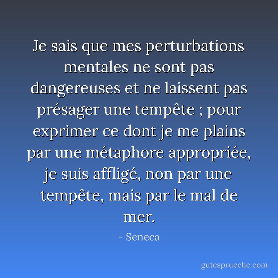 Je sais que mes perturbations mentales ne sont pas dangereuses et ne laissent pas présager une tempête ; pour exprimer ce dont je me plains par une métaphore appropriée, je suis affligé, non par une tempête, mais par le mal de mer. - Seneca