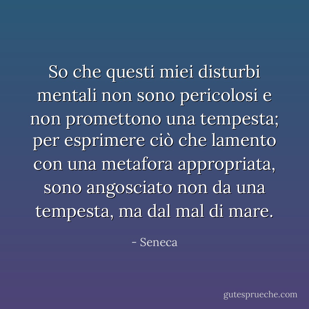 So che questi miei disturbi mentali non sono pericolosi e non promettono una tempesta; per esprimere ciò che lamento con una metafora appropriata, sono angosciato non da una tempesta, ma dal mal di mare. - Seneca