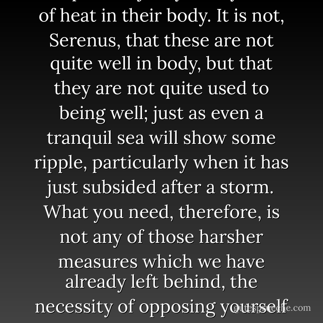 In truth, Serenus, I have for a long time been silently asking myself to what I should liken such a condition of mind, and I can find nothing that so closely approaches it as the state of those who, after being released from a long and serious illness, are sometimes touched with fits of fever and slight disorders, and, freed from the last traces of them, are nevertheless disquieted with mistrust, and, though now quite well, stretch out their wrist to a physician and complain unjustly of any trace of heat in their body. It is not, Serenus, that these are not quite well in body, but that they are not quite used to being well; just as even a tranquil sea will show some ripple, particularly when it has just subsided after a storm. What you need, therefore, is not any of those harsher measures which we have already left behind, the necessity of opposing yourself at this point, of being angry with yourself at that, of sternly urging yourself on at another, but that which comes last -confidence in yourself and the belief that you are on the right path, and have not been led astray by the many cross- tracks of those who are roaming in every direction, some of whom are wandering very near the path itself. But what you desire is something great and supreme and very near to being a god - to be unshaken.  - Seneca