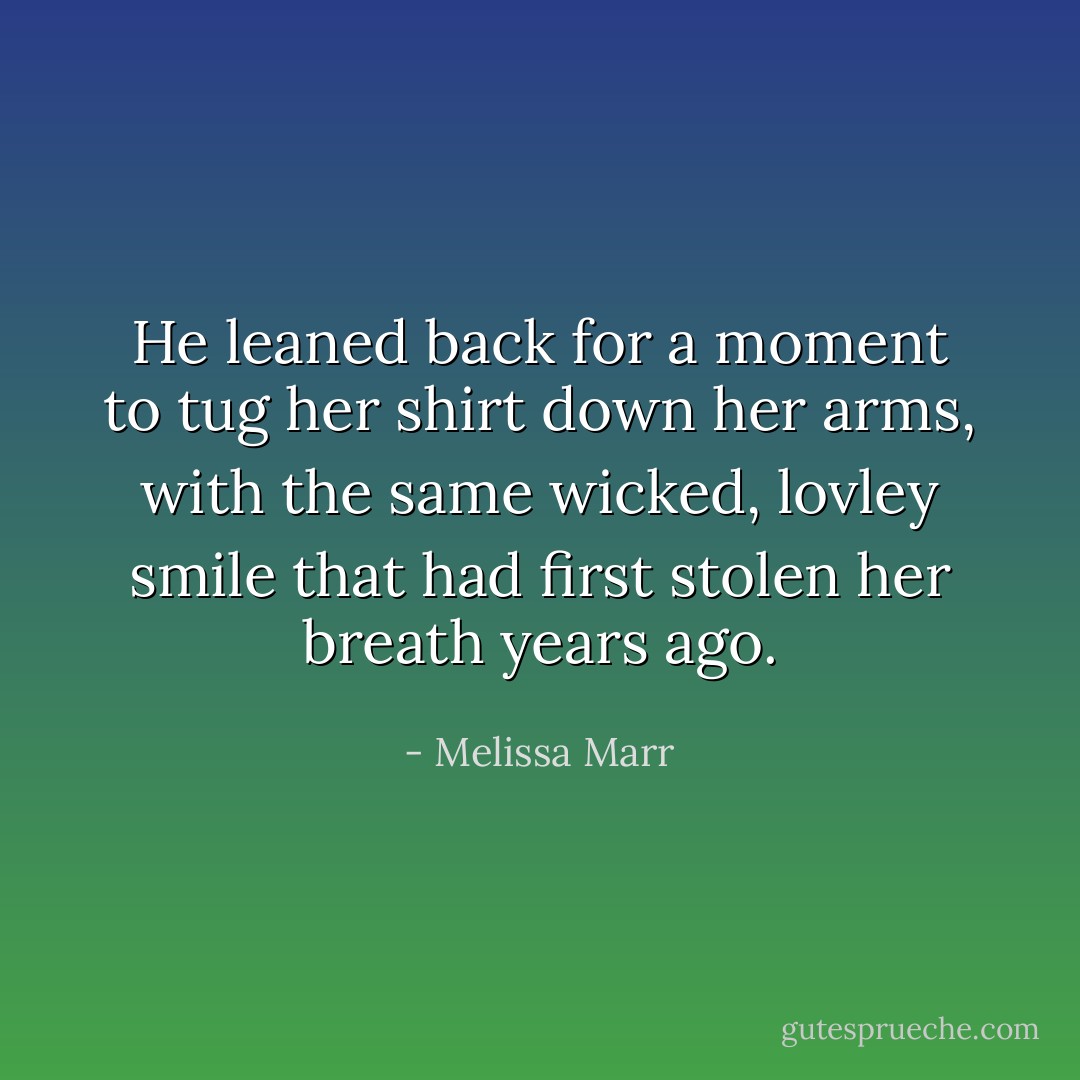 He leaned back for a moment to tug her shirt down her arms, with the same wicked, lovley smile that had first stolen her breath years ago. - Melissa Marr