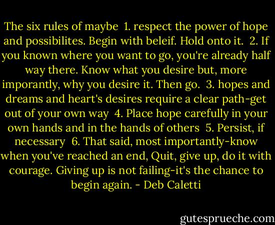 The six rules of maybe <br />1. respect the power of hope and possibilites. Begin with beleif. Hold onto it. <br />2. If you known where you want to go, you're already half way there. Know what you desire but, more imporantly, why you desire it. Then go. <br />3. hopes and dreams and heart's desires require a clear path-get out of your own way <br />4. Place hope carefully in your own hands and in the hands of others <br />5. Persist, if necessary <br />6. That said, most importantly-know when you've reached an end, Quit, give up, do it with courage. Giving up is not failing-it's the chance to begin again. - Deb Caletti