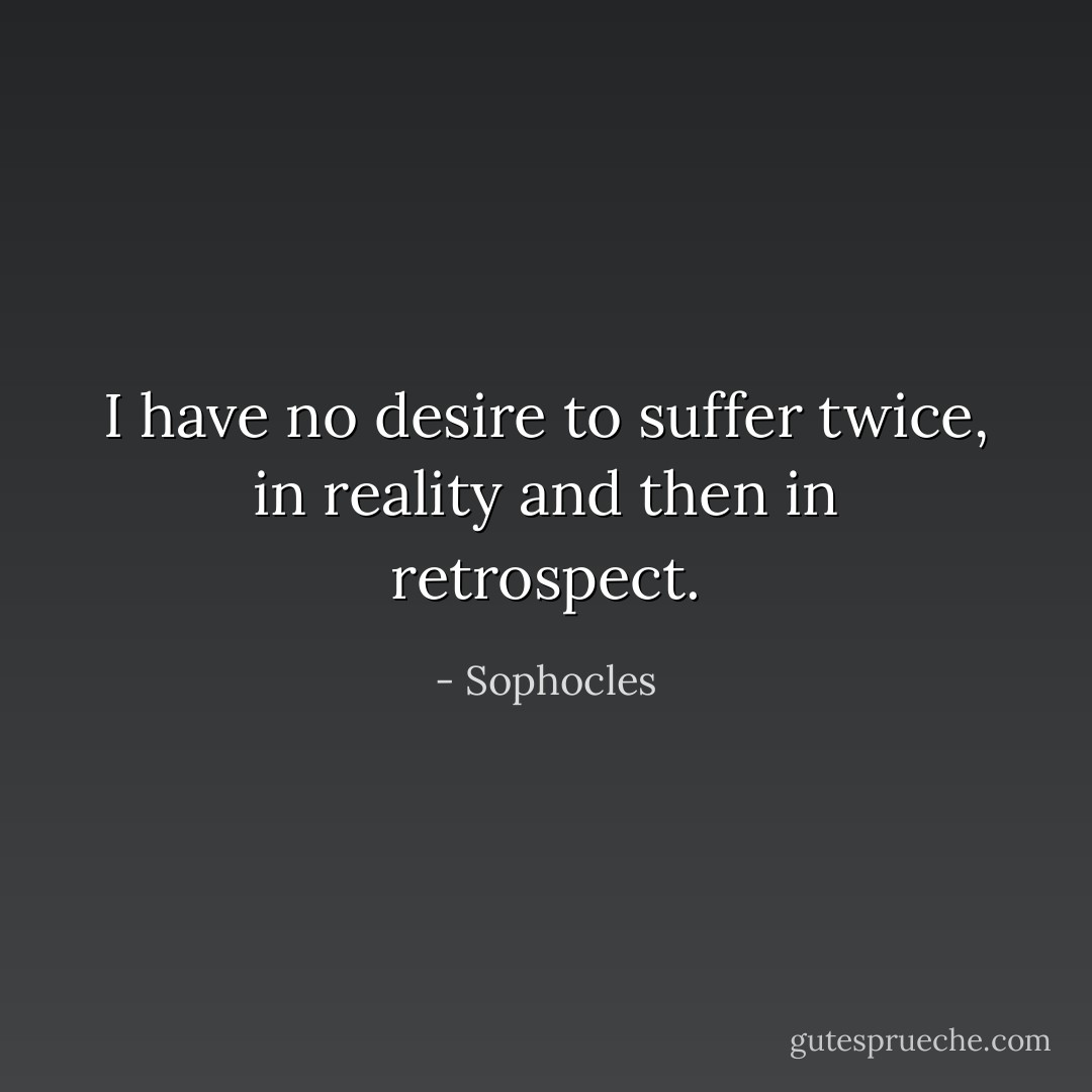 I have no desire to suffer twice, in reality and then in retrospect. - Sophocles