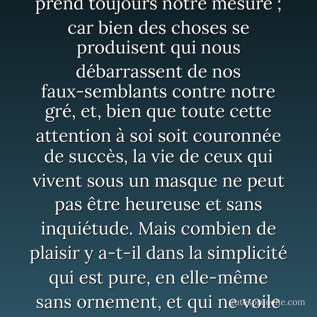 Et c'est là aussi une source d'inquiétude non négligeable, si l'on tient à prendre une pose et à ne jamais se dévoiler franchement, comme le font beaucoup de ceux qui mènent une vie factice, toute faite pour le spectacle ; car il est pénible de s'observer constamment et de craindre d'être surpris en dehors de son rôle habituel. Et nous ne sommes jamais à l'abri d'une inquiétude si nous pensons que chaque fois que quelqu'un nous regarde, il prend toujours notre mesure ; car bien des choses se produisent qui nous débarrassent de nos faux-semblants contre notre gré, et, bien que toute cette attention à soi soit couronnée de succès, la vie de ceux qui vivent sous un masque ne peut pas être heureuse et sans inquiétude. Mais combien de plaisir y a-t-il dans la simplicité qui est pure, en elle-même sans ornement, et qui ne voile aucune partie de son caractère ! {PlainDealer+} Pourtant, même une telle vie court un certain risque de mépris, si tout est ouvert à tous ; car il y a ceux qui dédaignent tout ce qui est devenu trop familier. Mais la vertu ne court pas non plus le risque d'être méprisée lorsqu'elle est mise en présence des yeux, et il vaut mieux être méprisé à cause de sa simplicité que torturé par de perpétuels faux-semblants. - Seneca