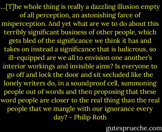 …[T]he whole thing is really a dazzling illusion empty of all perception, an astonishing farce of misperception. And yet what are we to do about this terribly significant business of other people, which gets bled of the significance we think it has and takes on instead a significance that is ludicrous, so ill-equipped are we all to envision one another’s interior workings and invisible aims? Is everyone to go off and lock the door and sit secluded like the lonely writers do, in a soundproof cell, summoning people out of words and then proposing that these word people are closer to the real thing than the real people that we mangle with our ignorance every day? - Philip Roth