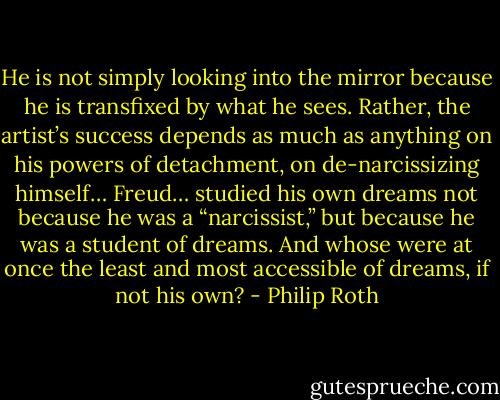 He is not simply looking into the mirror because he is transfixed by what he sees. Rather, the artist’s success depends as much as anything on his powers of detachment, on de-narcissizing himself… Freud… studied his own dreams not because he was a “narcissist,” but because he was a student of dreams. And whose were at once the least and most accessible of dreams, if not his own? - Philip Roth