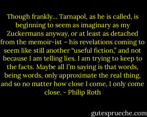 Though frankly… Tarnapol, as he is called, is beginning to seem as imaginary as my Zuckermans anyway, or at least as detached from the memoir-ist – his revelations coming to seem like still another “useful fiction,” and not because I am telling lies. I am trying to keep to the facts. Maybe all I’m saying is that words, being words, only approximate the real thing, and so no matter how close I come, I only come close. - Philip Roth