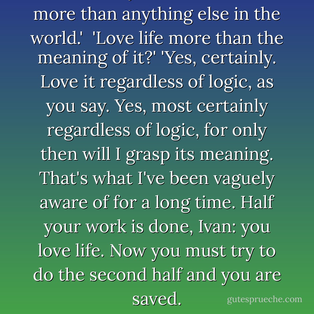 I think everyone must love life more than anything else in the world.' <br />'Love life more than the meaning of it?'<br />'Yes, certainly. Love it regardless of logic, as you say. Yes, most certainly regardless of logic, for only then will I grasp its meaning. That's what I've been vaguely aware of for a long time. Half your work is done, Ivan: you love life. Now you must try to do the second half and you are saved. - Fyodor Dostoevsky