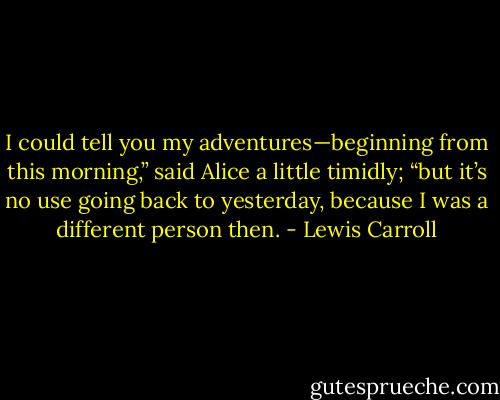 I could tell you my adventures—beginning from this morning,” said Alice a little timidly; “but it’s no use going back to yesterday, because I was a different person then. - Lewis Carroll