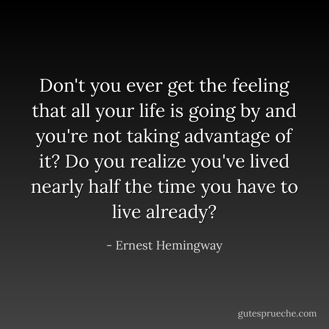 Don't you ever get the feeling that all your life is going by and you're not taking advantage of it? Do you realize you've lived nearly half the time you have to live already? - Ernest Hemingway