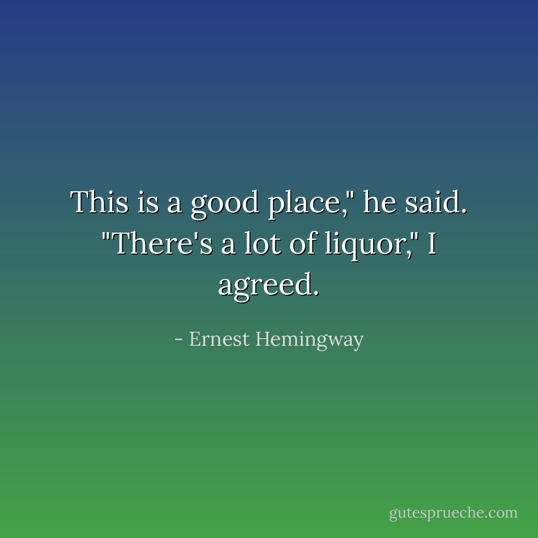 This is a good place," he said.<br />"There's a lot of liquor," I agreed. - Ernest Hemingway