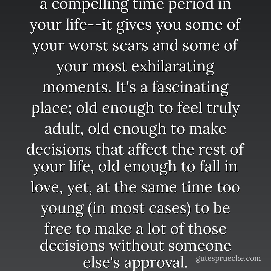 I think being a teenager is such a compelling time period in your life--it gives you some of your worst scars and some of your most exhilarating moments. It's a fascinating place; old enough to feel truly adult, old enough to make decisions that affect the rest of your life, old enough to fall in love, yet, at the same time too young (in most cases) to be free to make a lot of those decisions without someone else's approval. - Stephenie Meyer