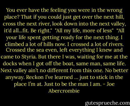 You ever have the feeling you were in the wrong place? That if you could just get over the next hill, cross the next river, look down into the next valley, it'd all...fit. Be right."<br /><br />"All my life, more of less"<br /><br />“All your life spent getting ready for the next thing. I climbed a lot of hills now. I crossed a lot of rivers. Crossed the sea even, left everything I knew and came to Styria. But there I was, waiting for me at the docks when I got off the boat, same man, same life. Next valley ain’t no different from this one. No better anyway. Reckon I’ve learned … just to stick in the place I’m at. Just to be the man I am. - Joe Abercrombie