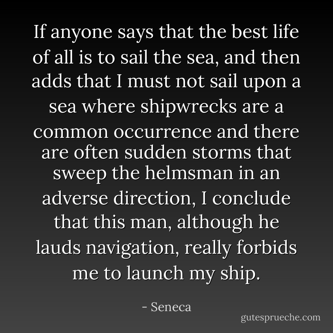 If anyone says that the best life of all is to sail the sea, and then adds that I must not sail upon a sea where shipwrecks are a common occurrence and there are often sudden storms that sweep the helmsman in an adverse direction, I conclude that this man, although he lauds navigation, really forbids me to launch my ship. - Seneca
